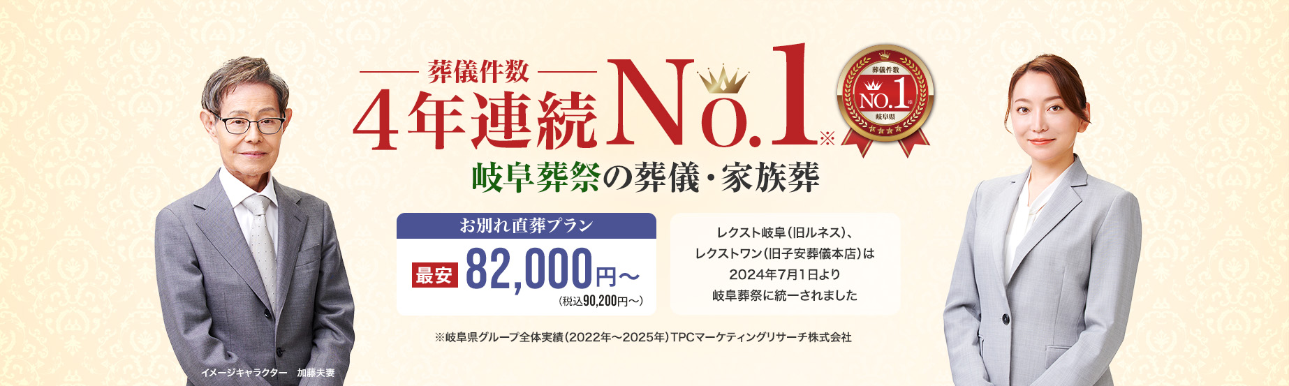 葬儀件数「3年連続No1」※岐阜県グループ全体実績（2022～2024年）TPCマーケティングリサーチ　岐阜葬祭の葬儀・家族葬　家族葬・火葬 低価格プラン最安82,000円～（税込90,200円） レクスト岐阜（旧ルネス）、レクストワン（旧子安葬儀本店）は2024年7月1日より岐阜葬祭に統一されました