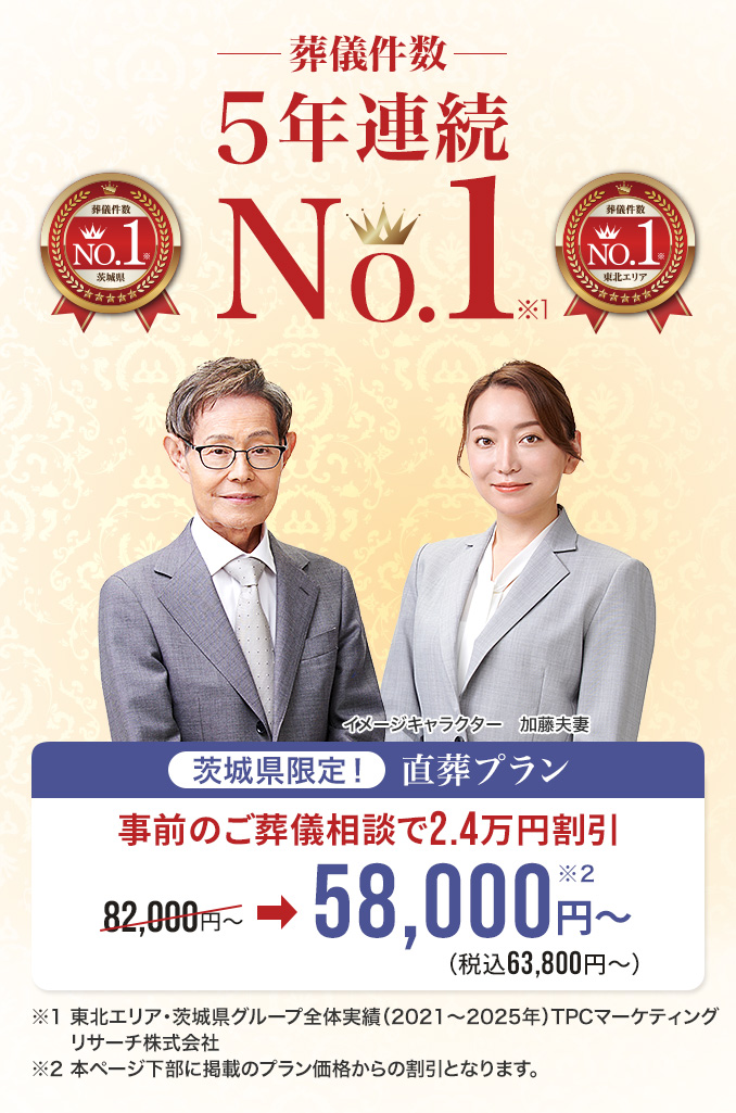葬儀件数 茨城県限定！ 直葬プラン NO.1※1 事前のご葬儀相談で2.4万割引 茨城県 東北エリア 82,000円〜 ➡ 58,000円〜※2 (税込63,800円〜) ※1 東北エリア・茨城県グループ全体実績（2021〜2025年）TPCマーケティングリサーチ株式会社 ※2 本ページ下部に掲載のプラン価格からの割引となります。