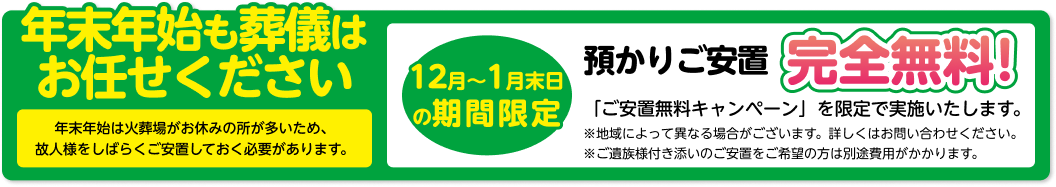 年末年始も葬儀はお任せください 年末年始は火葬場がお休みの所が多いため、 故人様をしばらくご安置しておく必要があります。 12月～1月末日の期間限定 預かりご安置 完全無料! 「ご安置無料キャンペーン」を限定で実施いたします。 ※地域によって異なる場合がございます。詳しくはお問い合わせください。 ※ご遺族様付き添いのご安置をご希望の方は別途費用がかかります。
