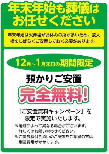 年末年始も葬儀はお任せください 年末年始は火葬場がお休みの所が多いため、 故人様をしばらくご安置しておく必要があります。 12月～1月末日の期間限定 預かりご安置 完全無料! 「ご安置無料キャンペーン」を限定で実施いたします。 ※地域によって異なる場合がございます。詳しくはお問い合わせください。 ※ご遺族様付き添いのご安置をご希望の方は別途費用がかかります。