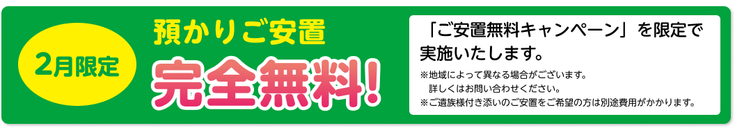 2月限定 預かりご安置 完全無料！「ご安置無料キャンペーン」を限定で 実施いたします。 ※地域によって異なる場合がございます。 詳しくはお問い合わせください。 ※ご遺族様付き添いのご安置をご希望の方は別途費用がかかります。