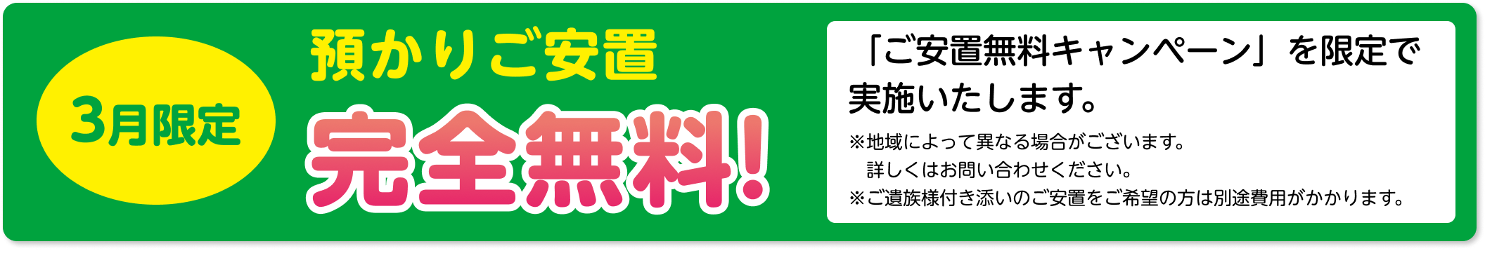 3月限定 預かりご安置 完全無料！「ご安置無料キャンペーン」を限定で 実施いたします。 ※地域によって異なる場合がございます。 詳しくはお問い合わせください。 ※ご遺族様付き添いのご安置をご希望の方は別途費用がかかります。