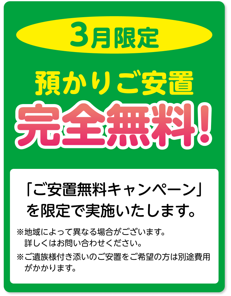 3月限定 預かりご安置 完全無料！「ご安置無料キャンペーン」を限定で 実施いたします。 ※地域によって異なる場合がございます。 詳しくはお問い合わせください。 ※ご遺族様付き添いのご安置をご希望の方は別途費用がかかります。