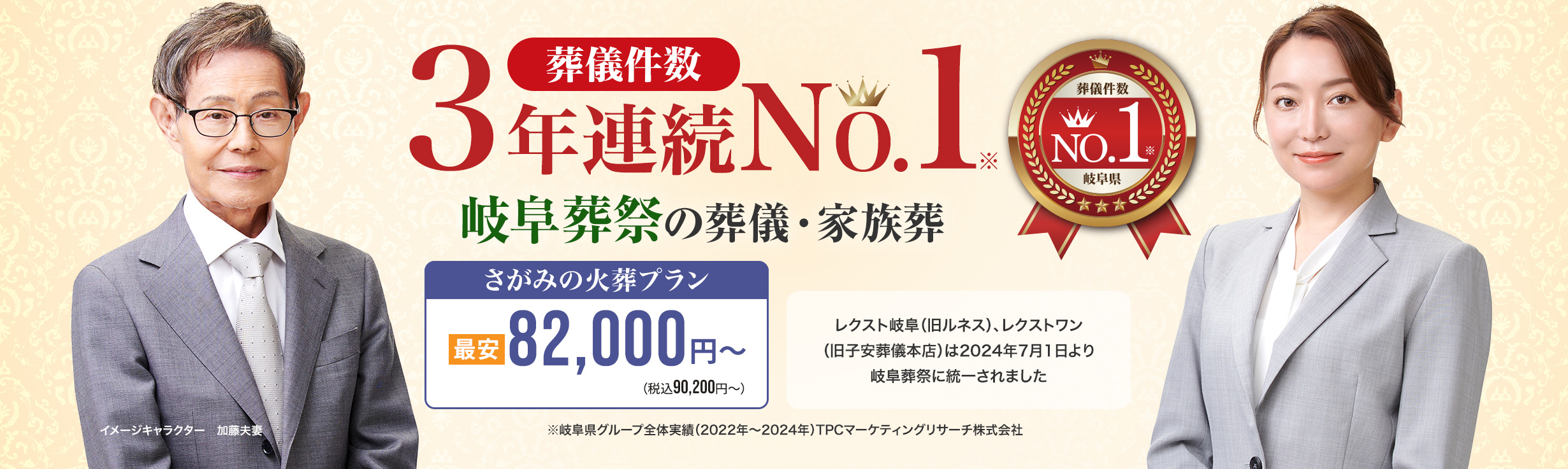 葬儀件数「3年連続No1」岐阜葬祭の葬儀と家族葬 ※岐阜県グループ全体実績（2022～2024年）TPCマーケティングリサーチ　家族葬・火葬 低価格プラン最安82,000円～（税込90,200円） レクスト岐阜（旧ルネス）、レクストワン（旧子安葬儀本店）は2024年7月1日より岐阜葬祭に統一されました