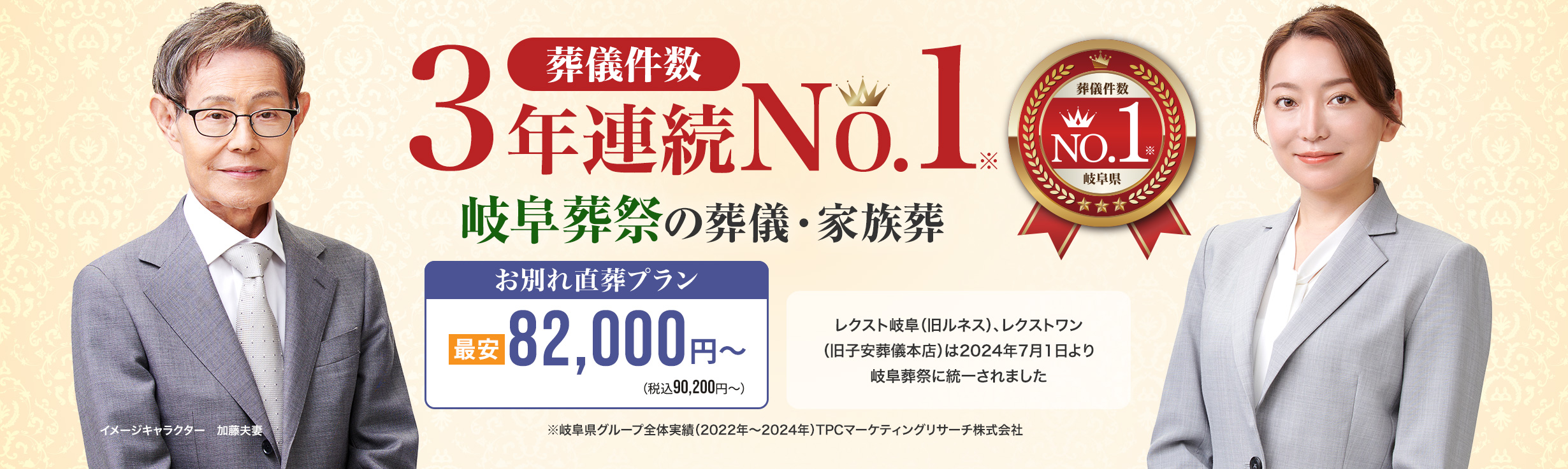 葬儀件数「3年連続No1」岐阜葬祭の葬儀と家族葬 ※岐阜県グループ全体実績（2022～2024年）TPCマーケティングリサーチ　家族葬・火葬 低価格プラン最安82,000円～（税込90,200円） レクスト岐阜（旧ルネス）、レクストワン（旧子安葬儀本店）は2024年7月1日より岐阜葬祭に統一されました